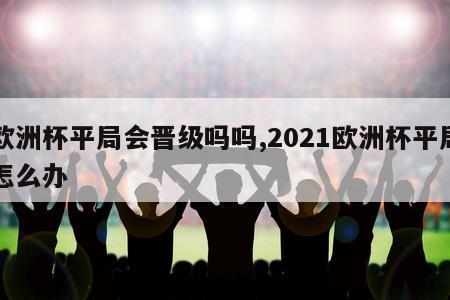 欧洲杯平局会晋级吗吗,2021欧洲杯平局怎么办