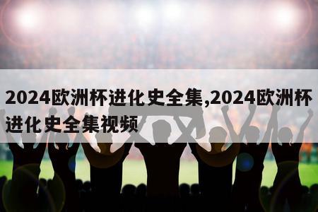 2024欧洲杯进化史全集,2024欧洲杯进化史全集视频